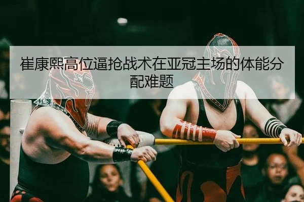崔康熙高位逼抢战术在亚冠主场的体能分配难题